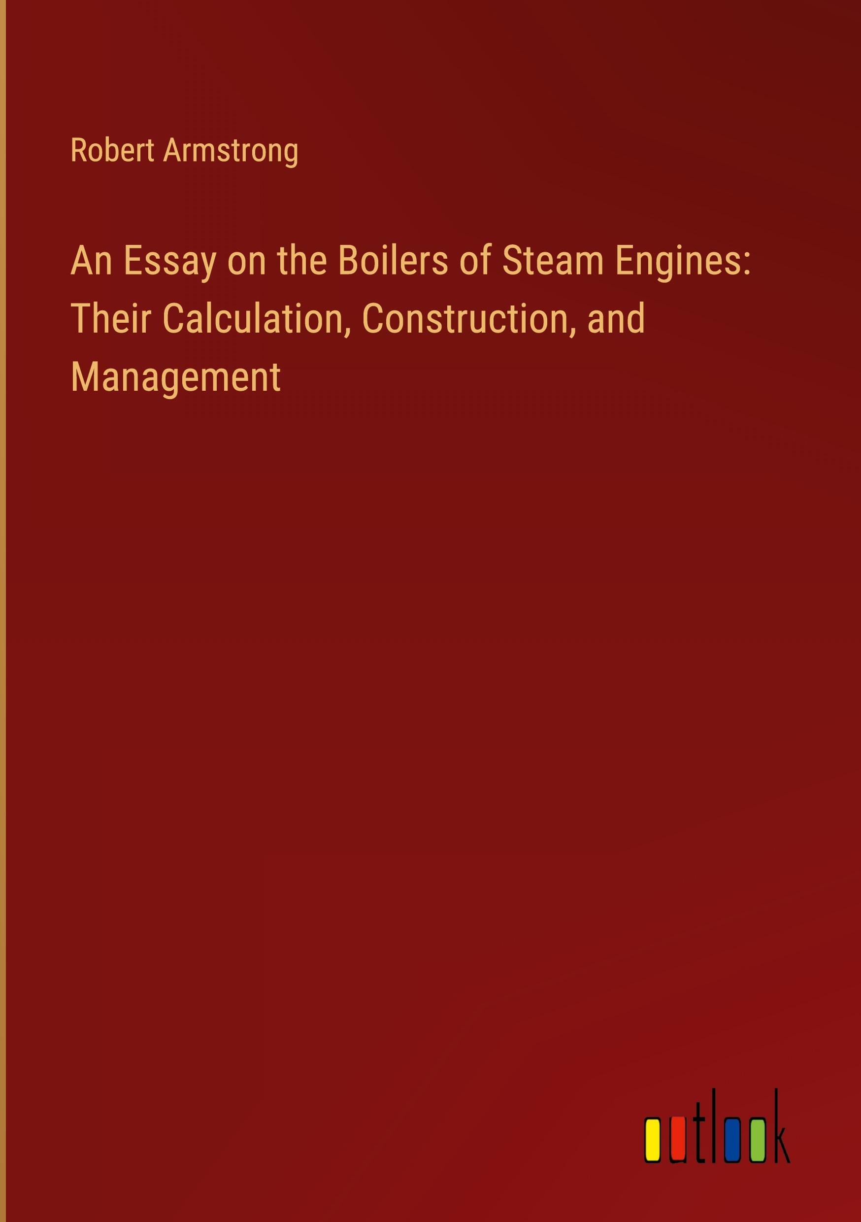 An Essay on the Boilers of Steam Engines: Their Calculation, Construction, and Management