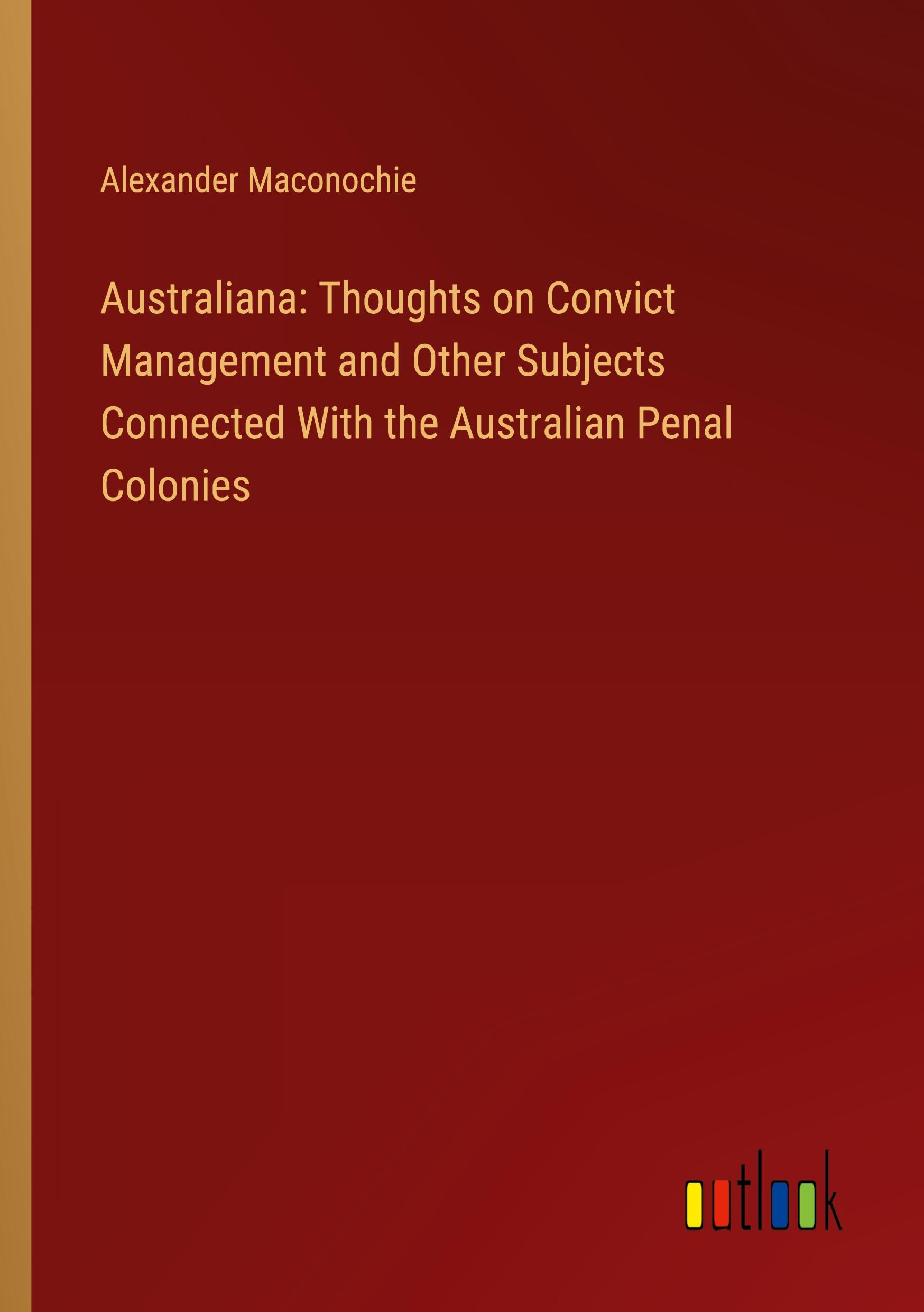 Australiana: Thoughts on Convict Management and Other Subjects Connected With the Australian Penal Colonies