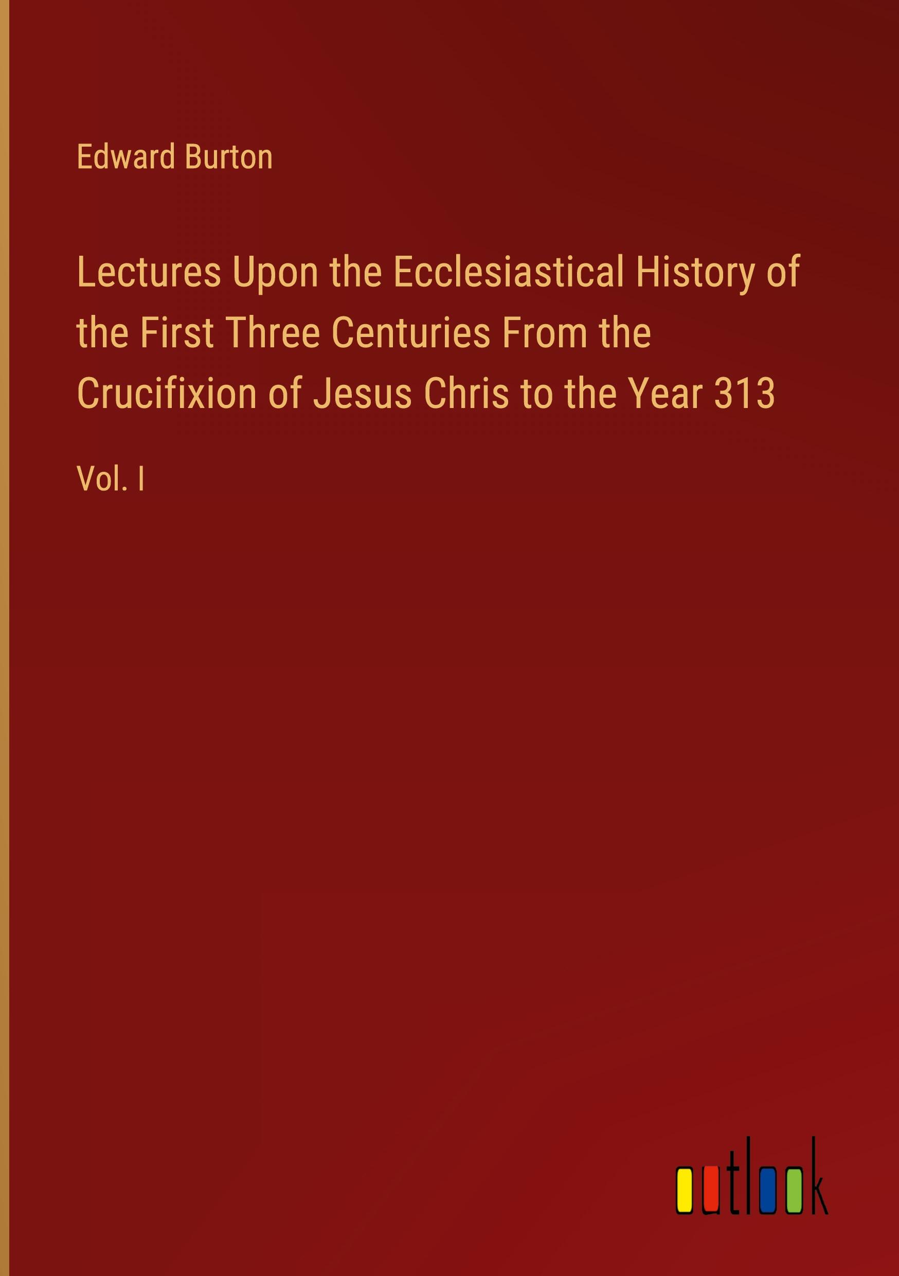 Lectures Upon the Ecclesiastical History of the First Three Centuries From the Crucifixion of Jesus Chris to the Year 313