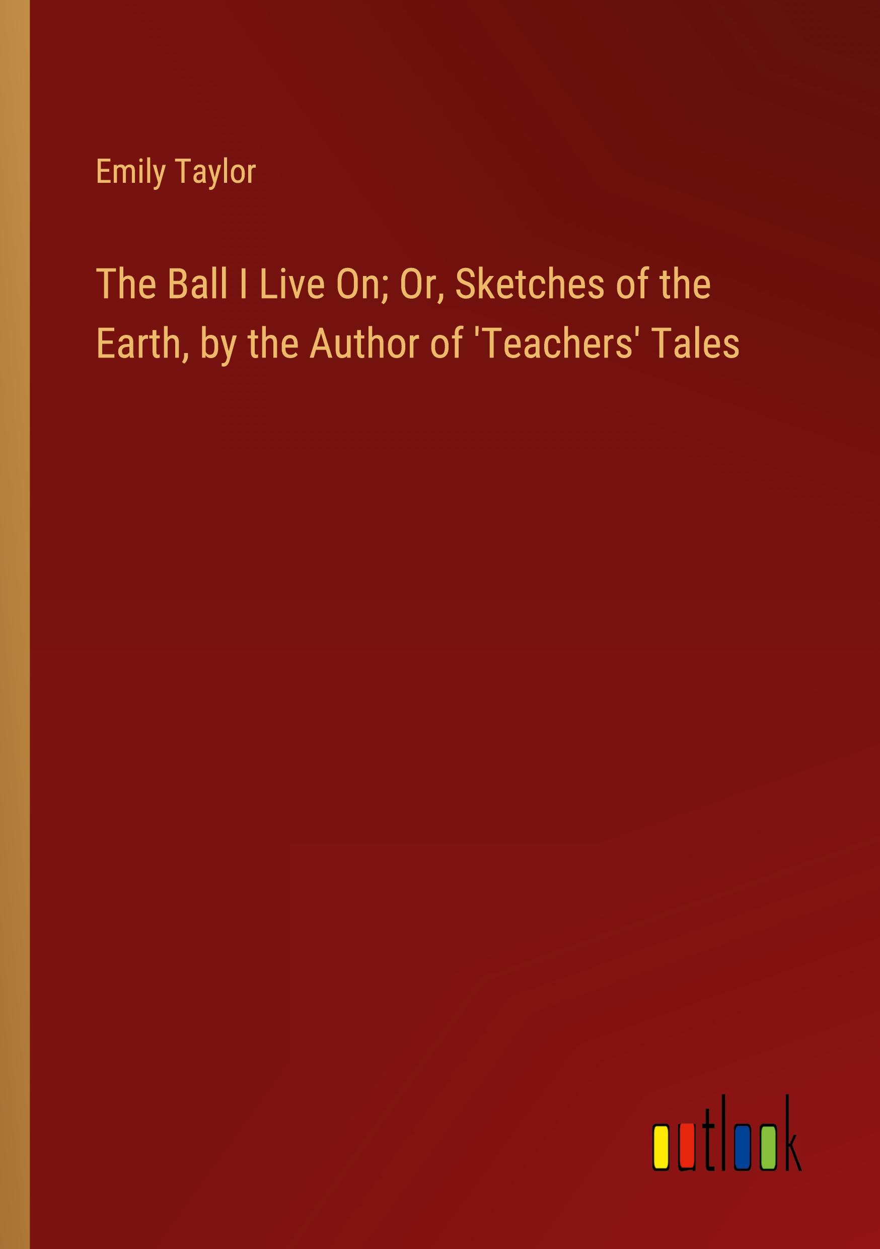 The Ball I Live On; Or, Sketches of the Earth, by the Author of 'Teachers' Tales