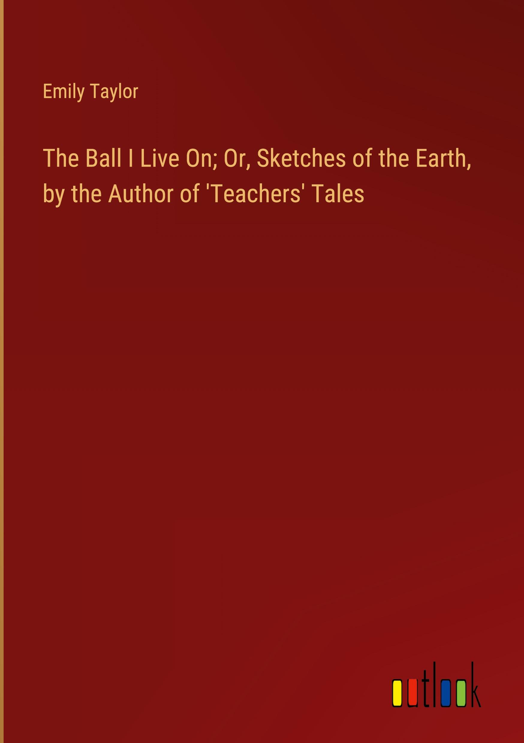 The Ball I Live On; Or, Sketches of the Earth, by the Author of 'Teachers' Tales