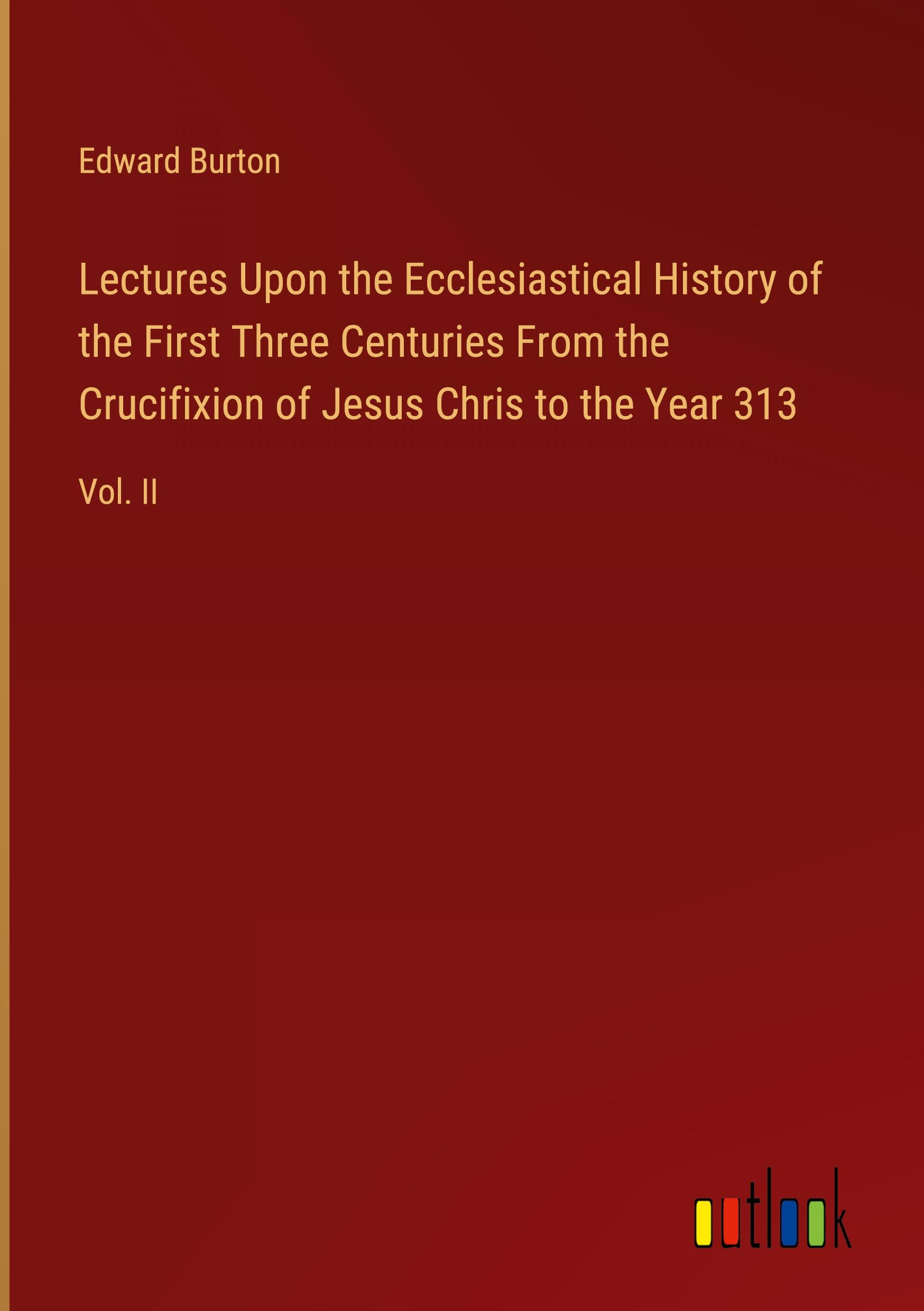 Lectures Upon the Ecclesiastical History of the First Three Centuries From the Crucifixion of Jesus Chris to the Year 313