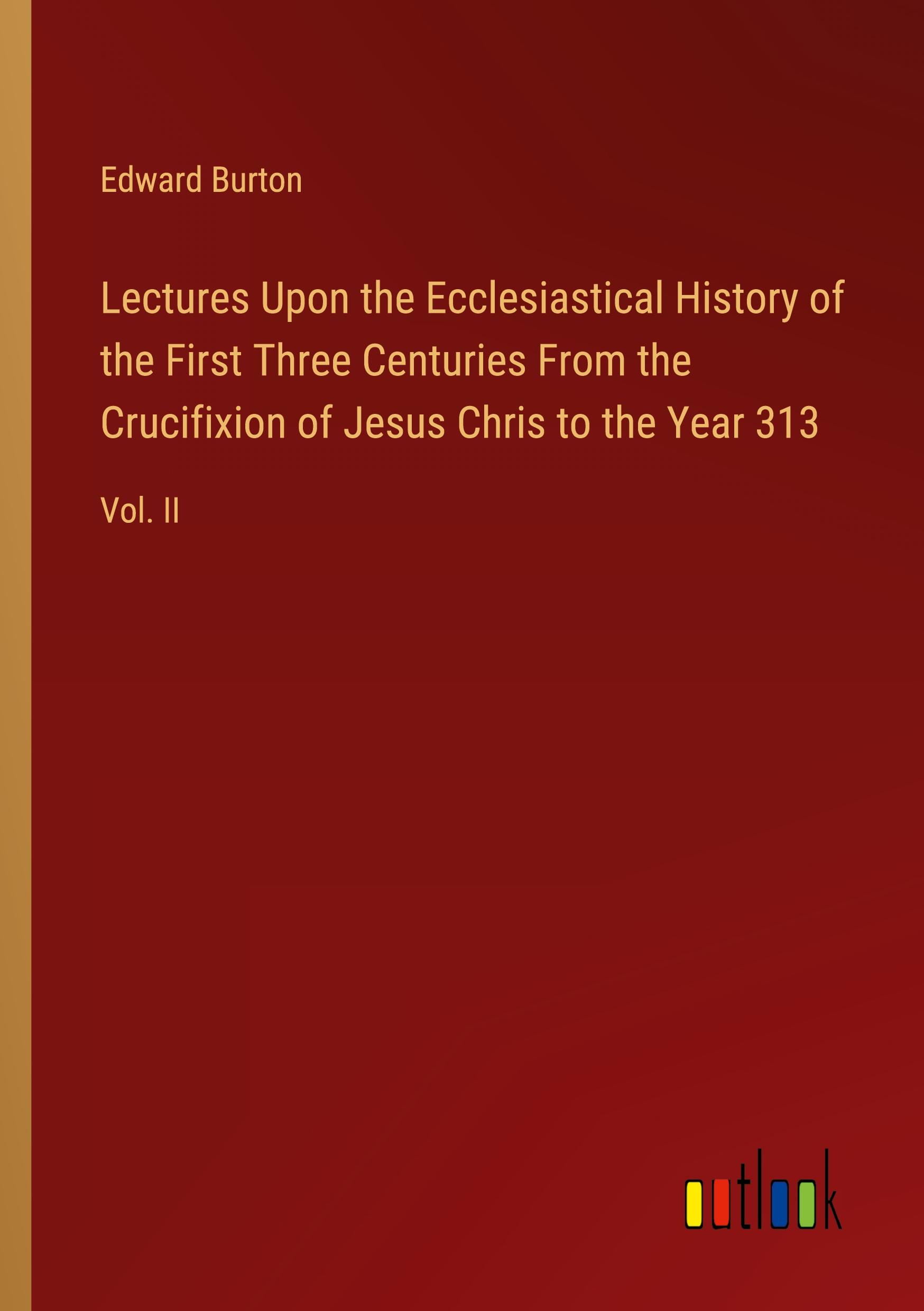 Lectures Upon the Ecclesiastical History of the First Three Centuries From the Crucifixion of Jesus Chris to the Year 313