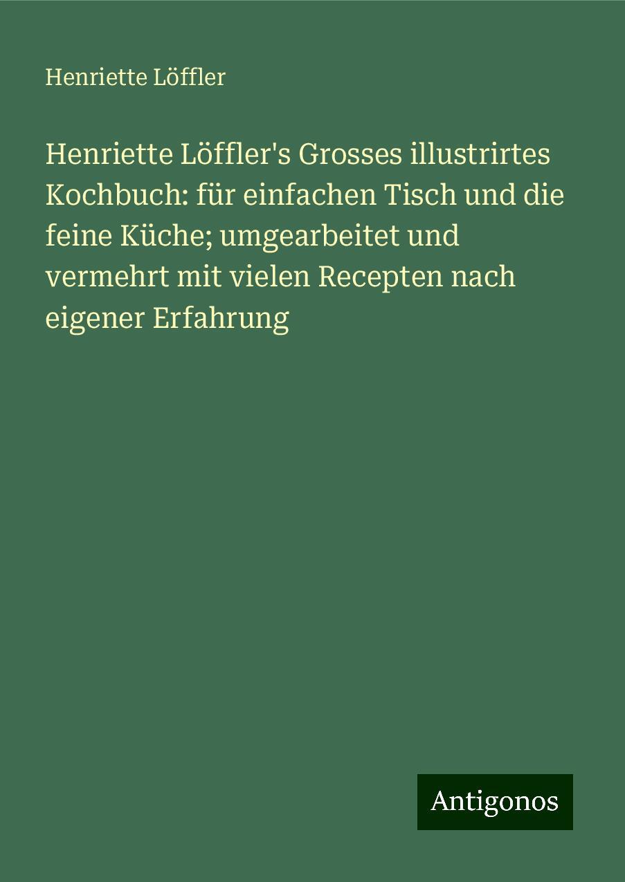 Henriette Löffler's Grosses illustrirtes Kochbuch: für einfachen Tisch und die feine Küche; umgearbeitet und vermehrt mit vielen Recepten nach eigener Erfahrung