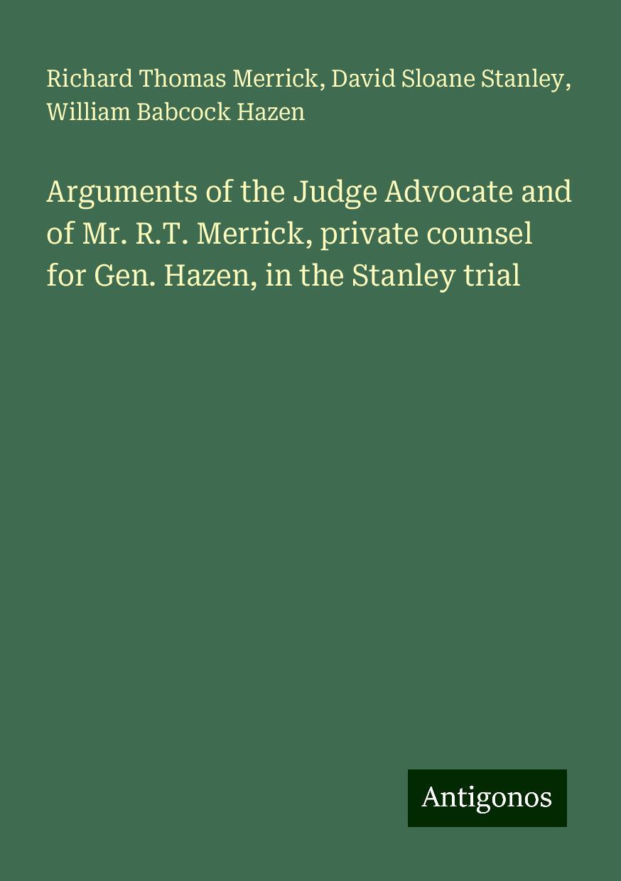 Arguments of the Judge Advocate and of Mr. R.T. Merrick, private counsel for Gen. Hazen, in the Stanley trial