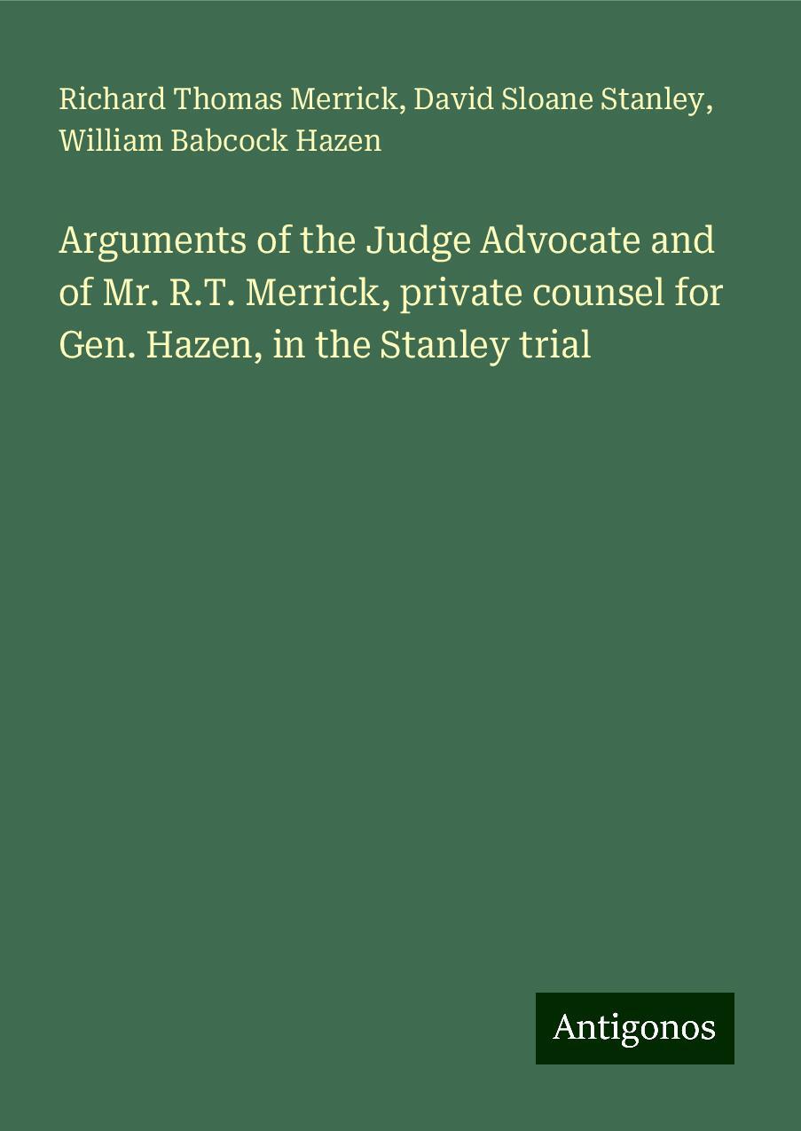 Arguments of the Judge Advocate and of Mr. R.T. Merrick, private counsel for Gen. Hazen, in the Stanley trial