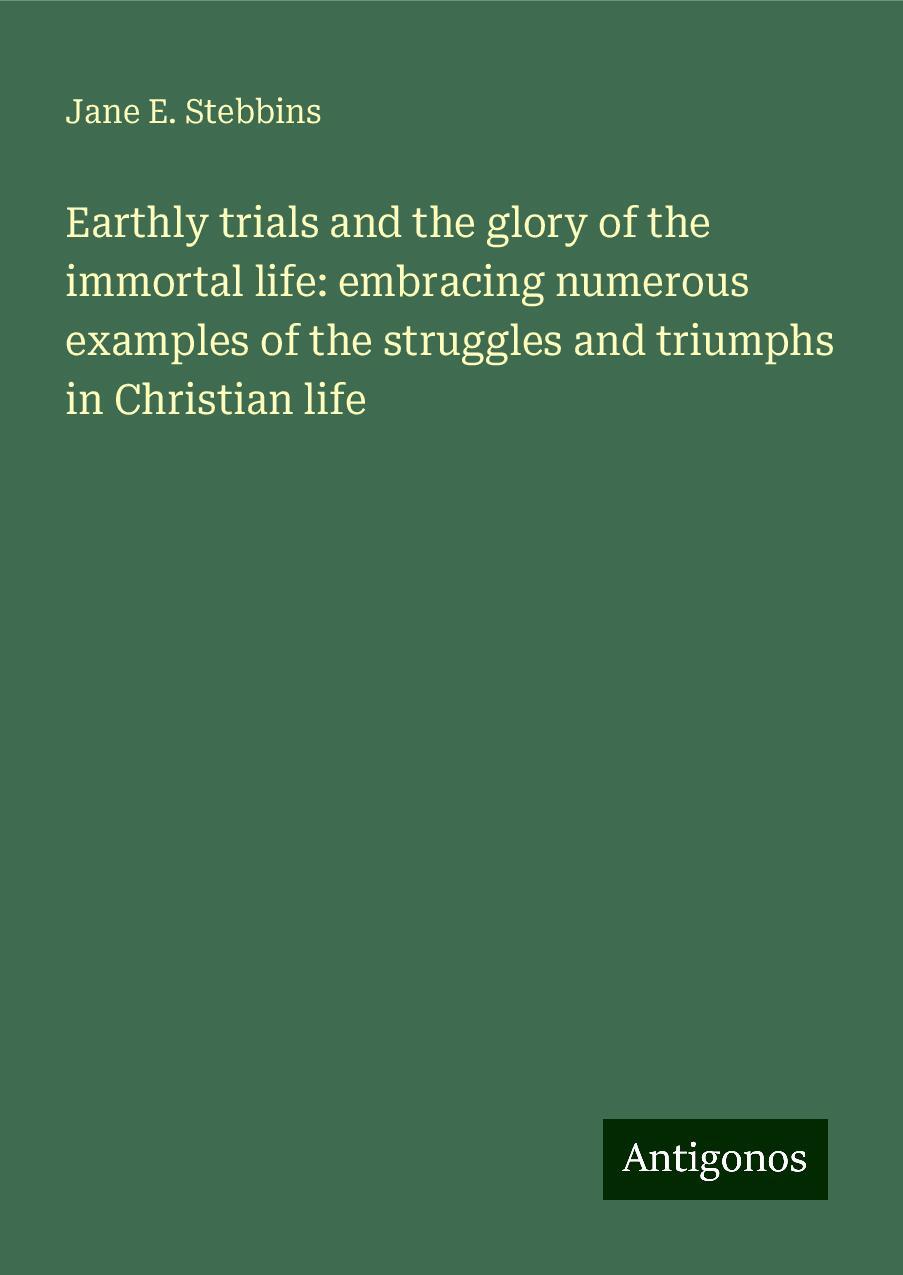 Earthly trials and the glory of the immortal life: embracing numerous examples of the struggles and triumphs in Christian life