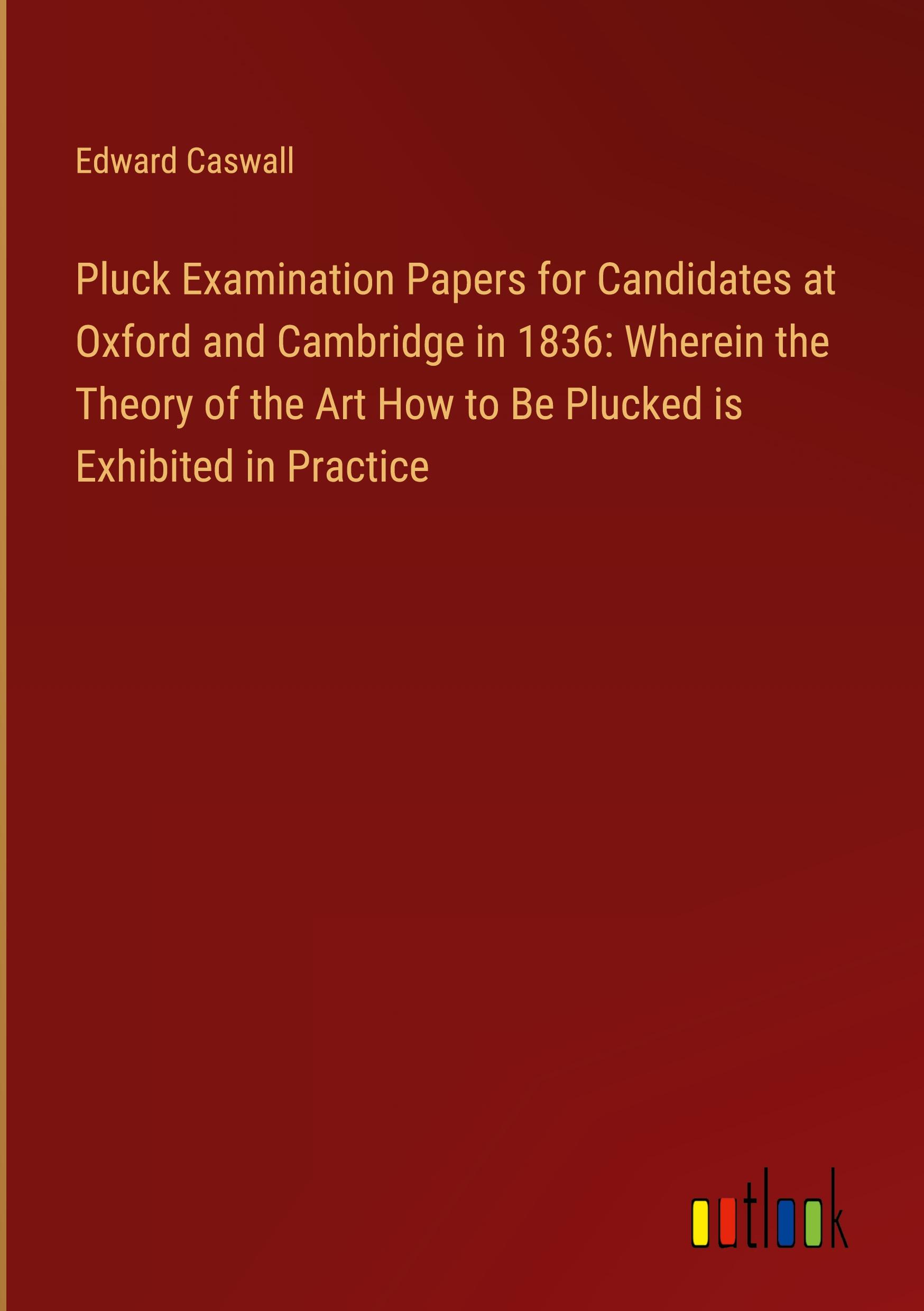 Pluck Examination Papers for Candidates at Oxford and Cambridge in 1836: Wherein the Theory of the Art How to Be Plucked is Exhibited in Practice