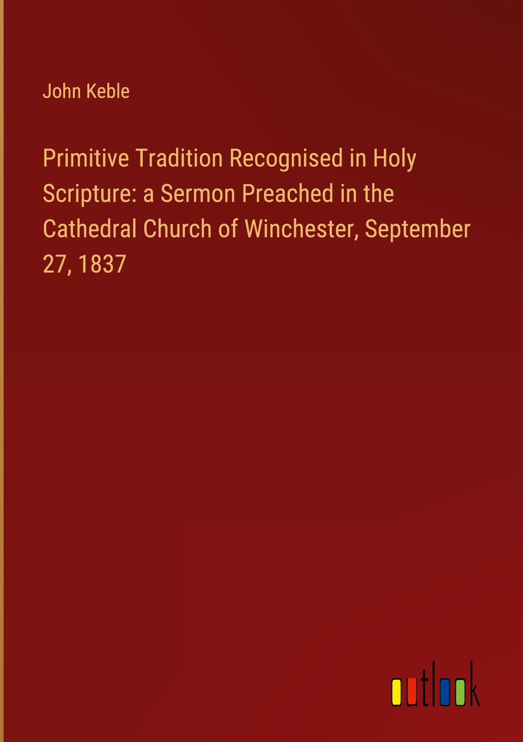 Primitive Tradition Recognised in Holy Scripture: a Sermon Preached in the Cathedral Church of Winchester, September 27, 1837