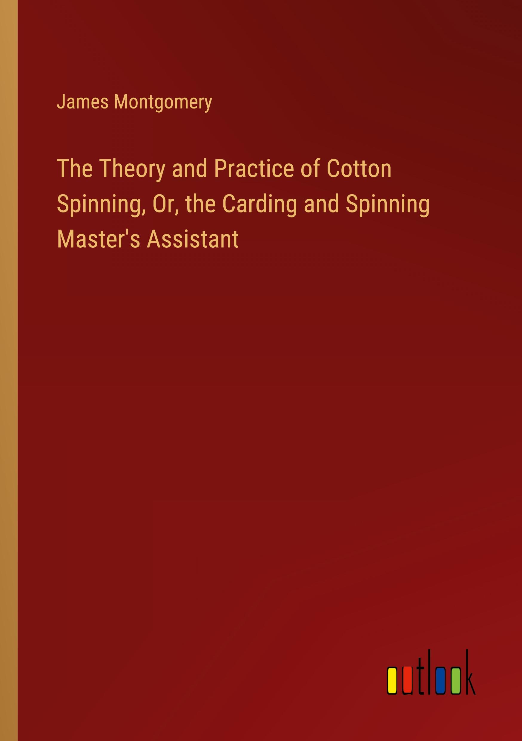 The Theory and Practice of Cotton Spinning, Or, the Carding and Spinning Master's Assistant