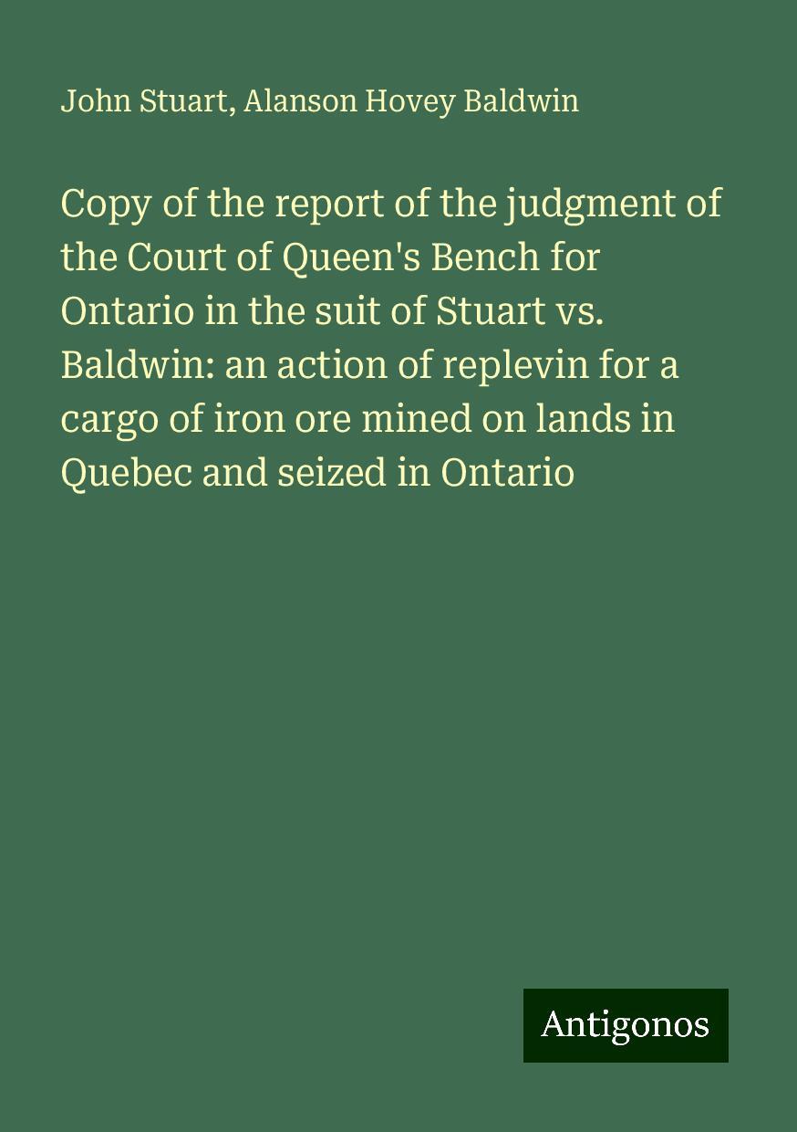 Copy of the report of the judgment of the Court of Queen's Bench for Ontario in the suit of Stuart vs. Baldwin: an action of replevin for a cargo of iron ore mined on lands in Quebec and seized in Ontario