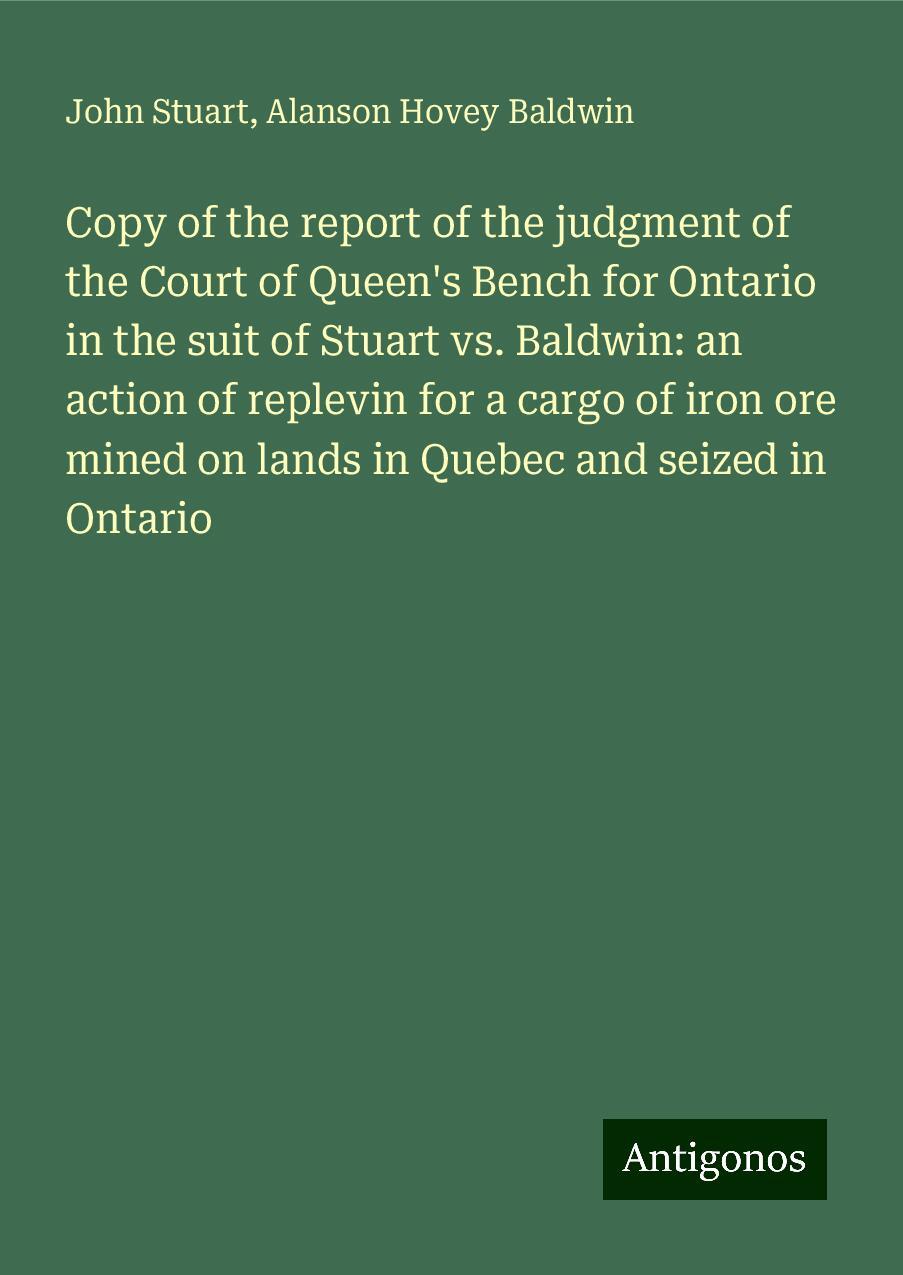 Copy of the report of the judgment of the Court of Queen's Bench for Ontario in the suit of Stuart vs. Baldwin: an action of replevin for a cargo of iron ore mined on lands in Quebec and seized in Ontario