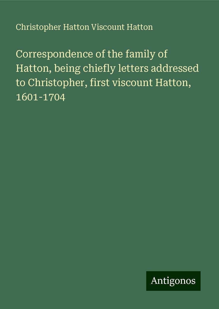 Correspondence of the family of Hatton, being chiefly letters addressed to Christopher, first viscount Hatton, 1601-1704