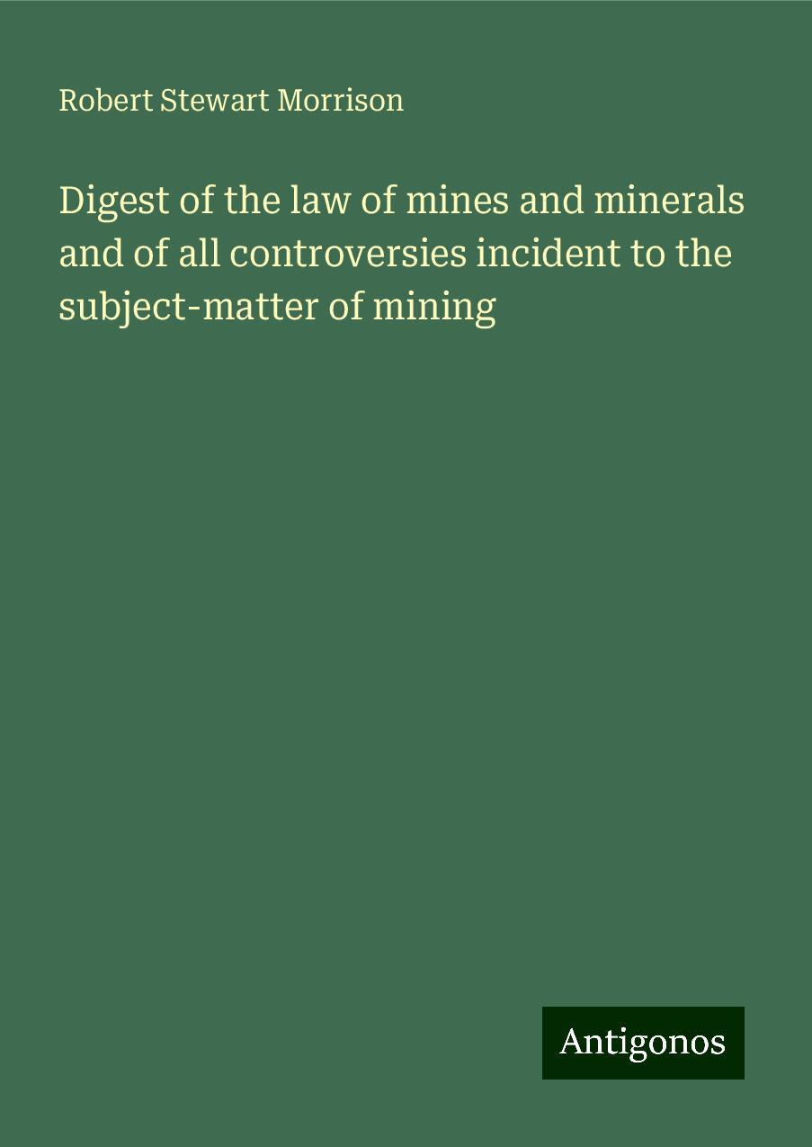 Digest of the law of mines and minerals and of all controversies incident to the subject-matter of mining