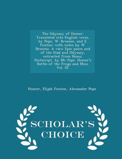 The Odyssey of Homer. Translated Into English Verse, by Pope, W. Broome, and E. Fenton; With Notes by W. Broome. a View Epic Poem and of the Iliad and Odyssey, Extracted from Bossu. Postscript, by MR Pope. Homer's Battle of the Frogs and Mice. Vol. III. - Sch