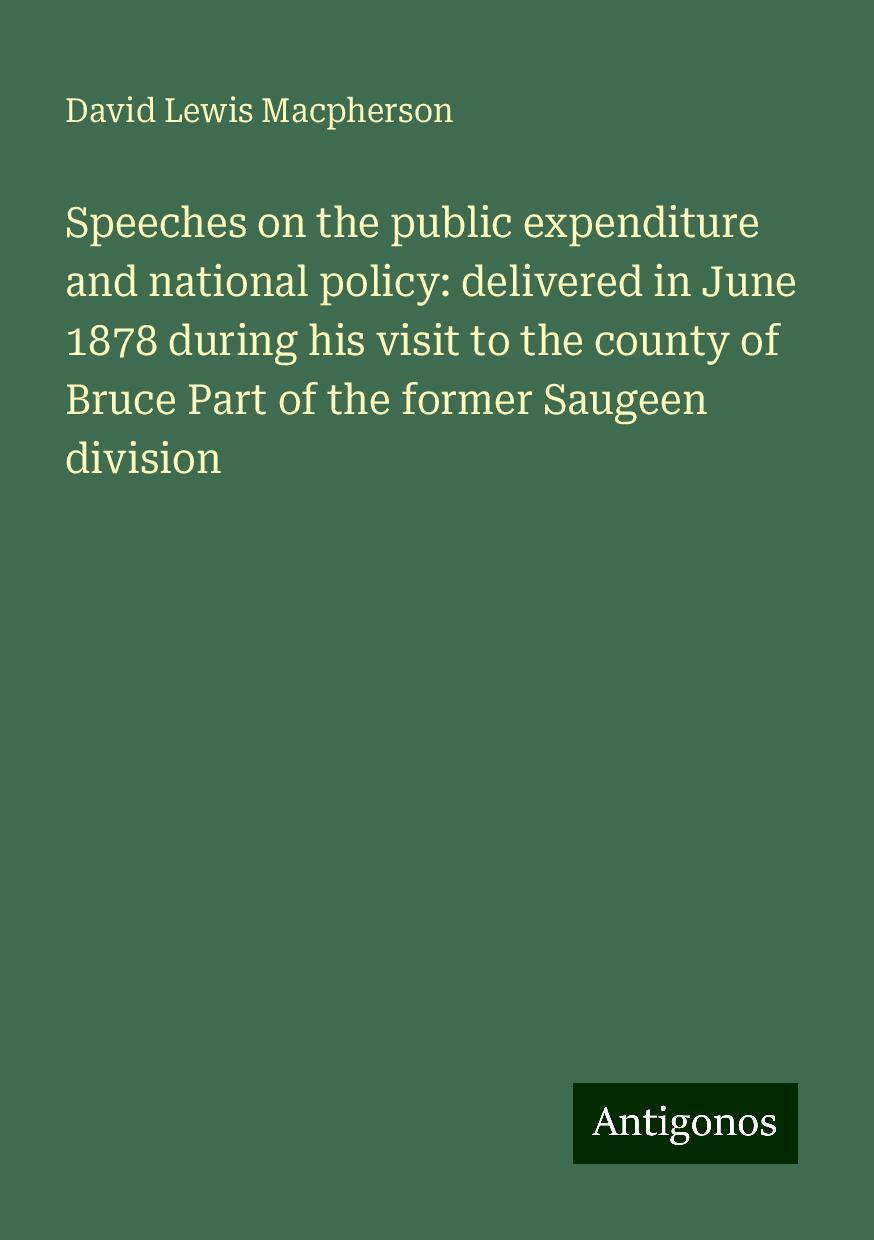 Speeches on the public expenditure and national policy: delivered in June 1878 during his visit to the county of Bruce Part of the former Saugeen division