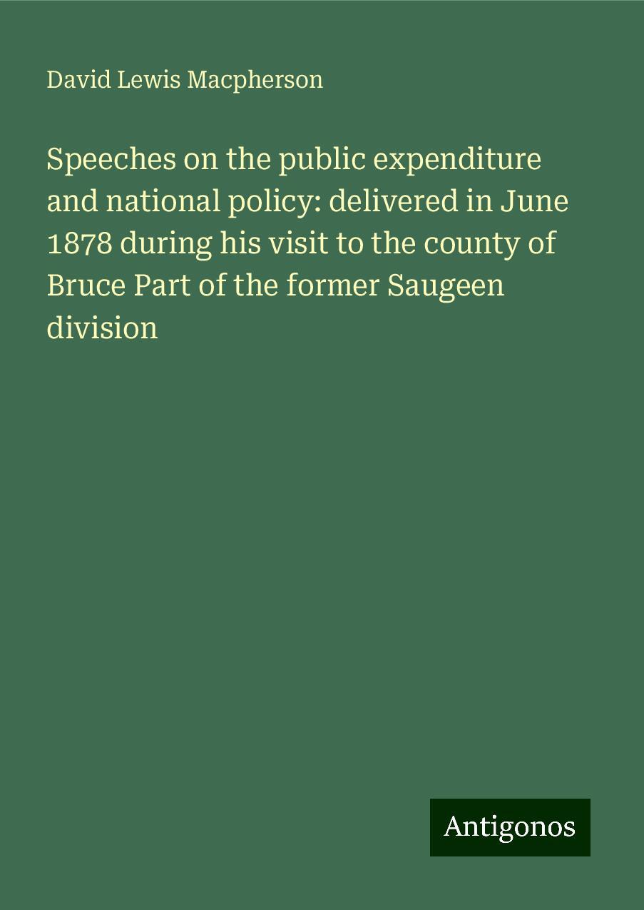 Speeches on the public expenditure and national policy: delivered in June 1878 during his visit to the county of Bruce Part of the former Saugeen division