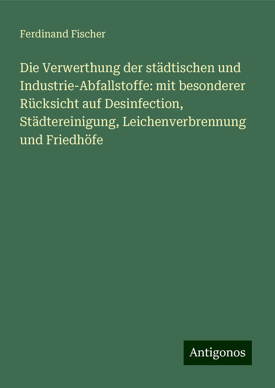 Die Verwerthung der städtischen und Industrie-Abfallstoffe: mit besonderer Rücksicht auf Desinfection, Städtereinigung, Leichenverbrennung und Friedhöfe