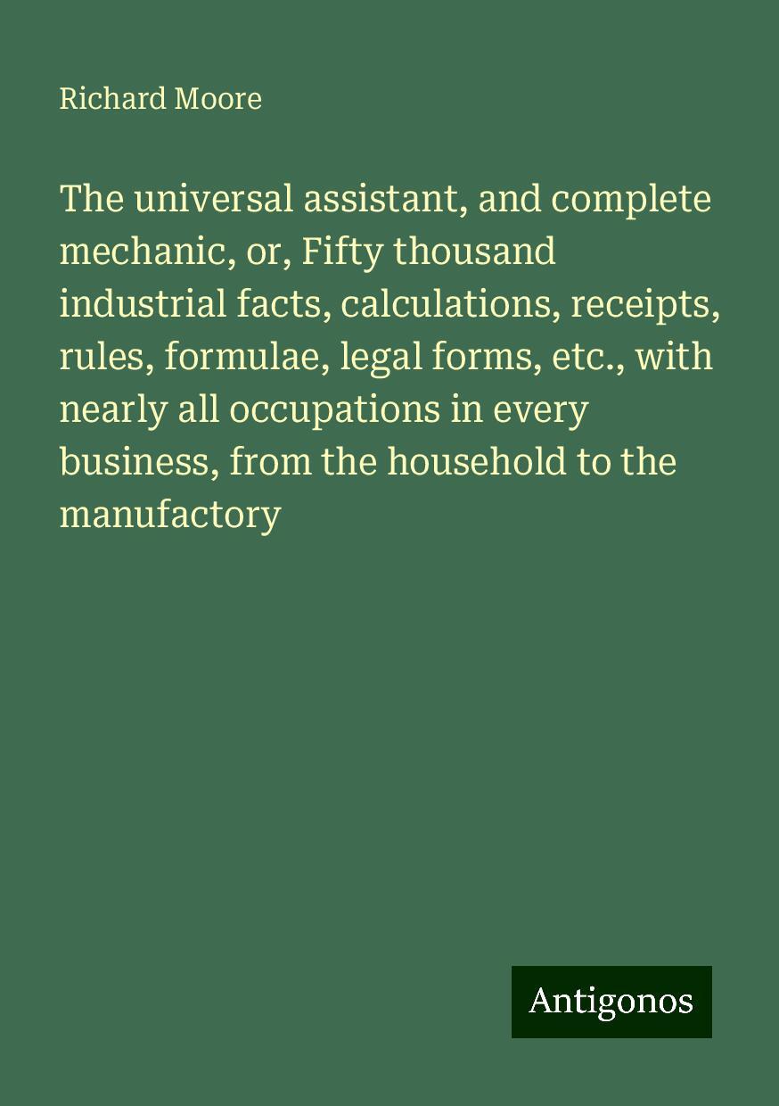 The universal assistant, and complete mechanic, or, Fifty thousand industrial facts, calculations, receipts, rules, formulae, legal forms, etc., with nearly all occupations in every business, from the household to the manufactory