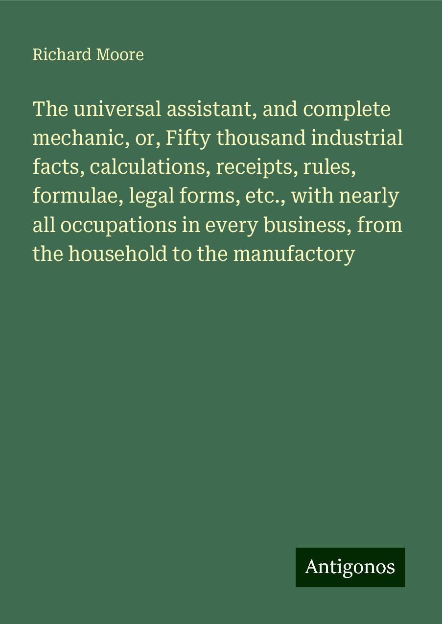 The universal assistant, and complete mechanic, or, Fifty thousand industrial facts, calculations, receipts, rules, formulae, legal forms, etc., with nearly all occupations in every business, from the household to the manufactory