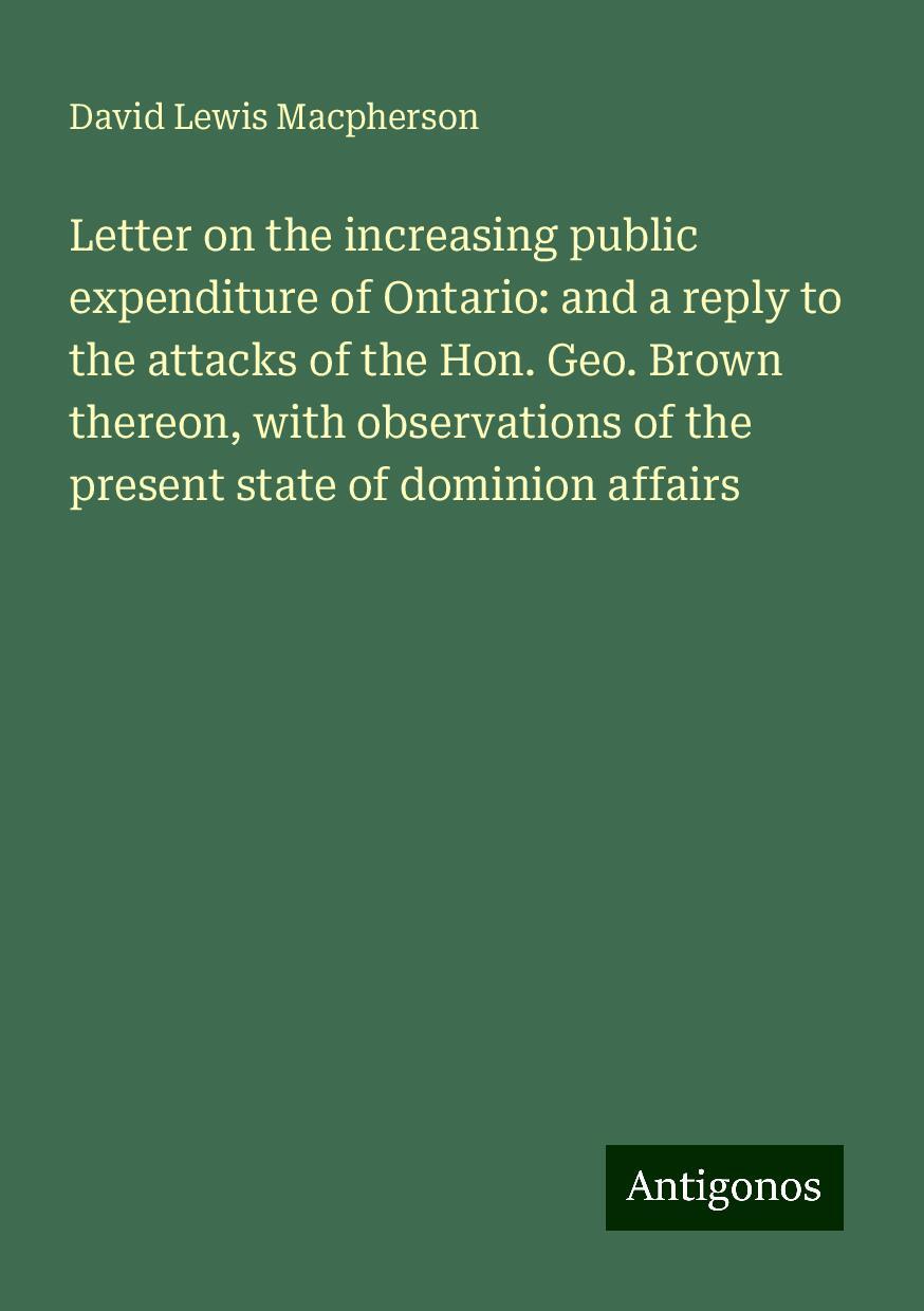 Letter on the increasing public expenditure of Ontario: and a reply to the attacks of the Hon. Geo. Brown thereon, with observations of the present state of dominion affairs