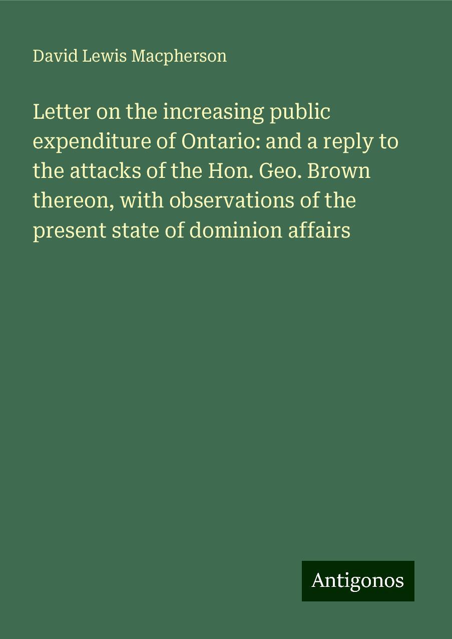 Letter on the increasing public expenditure of Ontario: and a reply to the attacks of the Hon. Geo. Brown thereon, with observations of the present state of dominion affairs