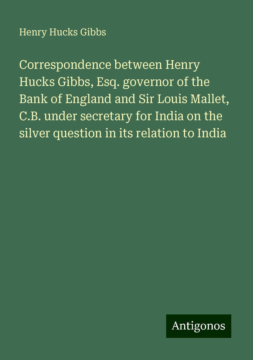 Correspondence between Henry Hucks Gibbs, Esq. governor of the Bank of England and Sir Louis Mallet, C.B. under secretary for India on the silver question in its relation to India