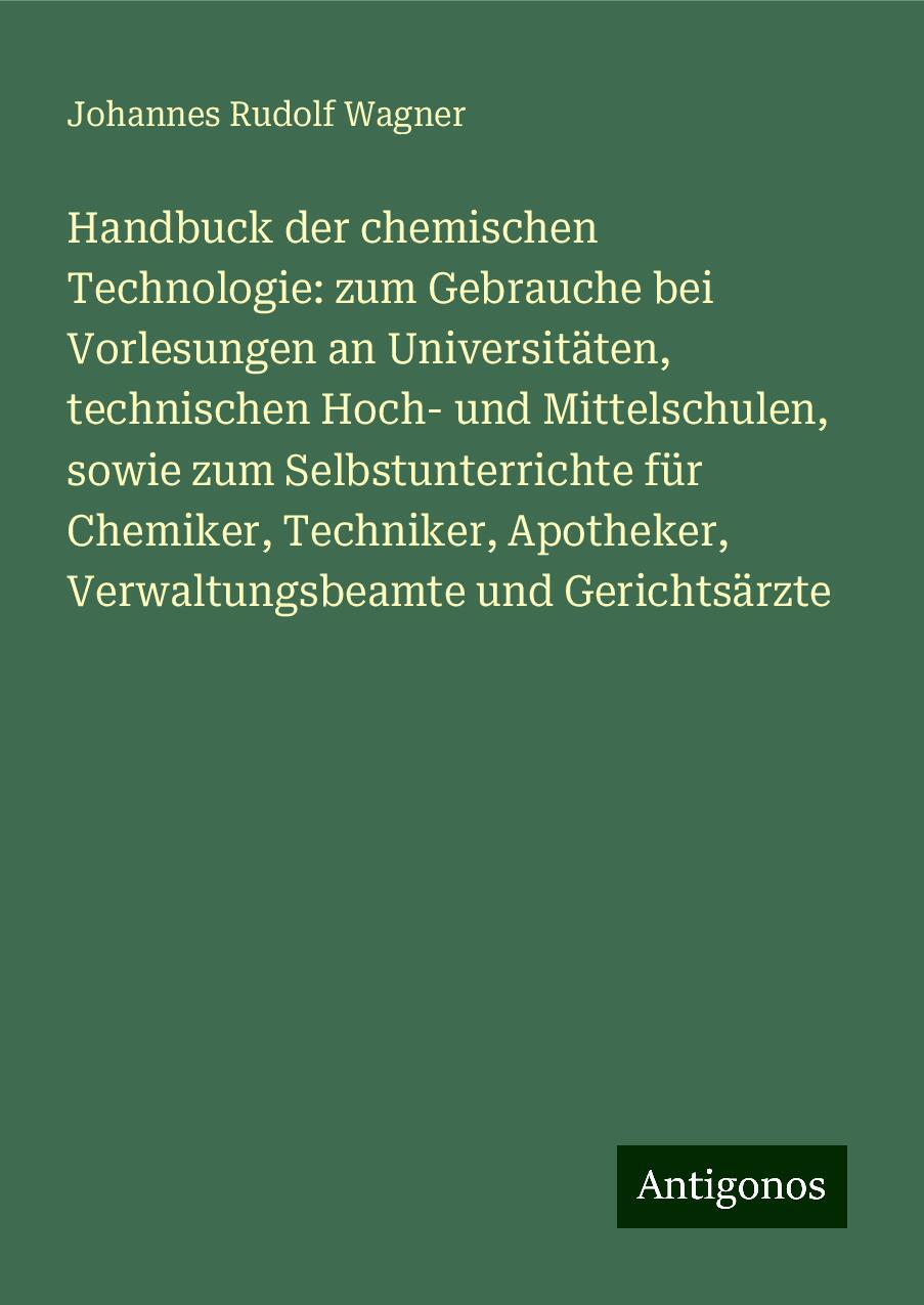 Handbuck der chemischen Technologie: zum Gebrauche bei Vorlesungen an Universitäten, technischen Hoch- und Mittelschulen, sowie zum Selbstunterrichte für Chemiker, Techniker, Apotheker, Verwaltungsbeamte und Gerichtsärzte