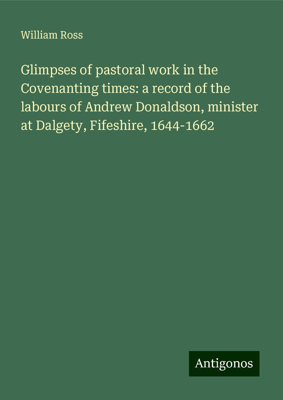 Glimpses of pastoral work in the Covenanting times: a record of the labours of Andrew Donaldson, minister at Dalgety, Fifeshire, 1644-1662