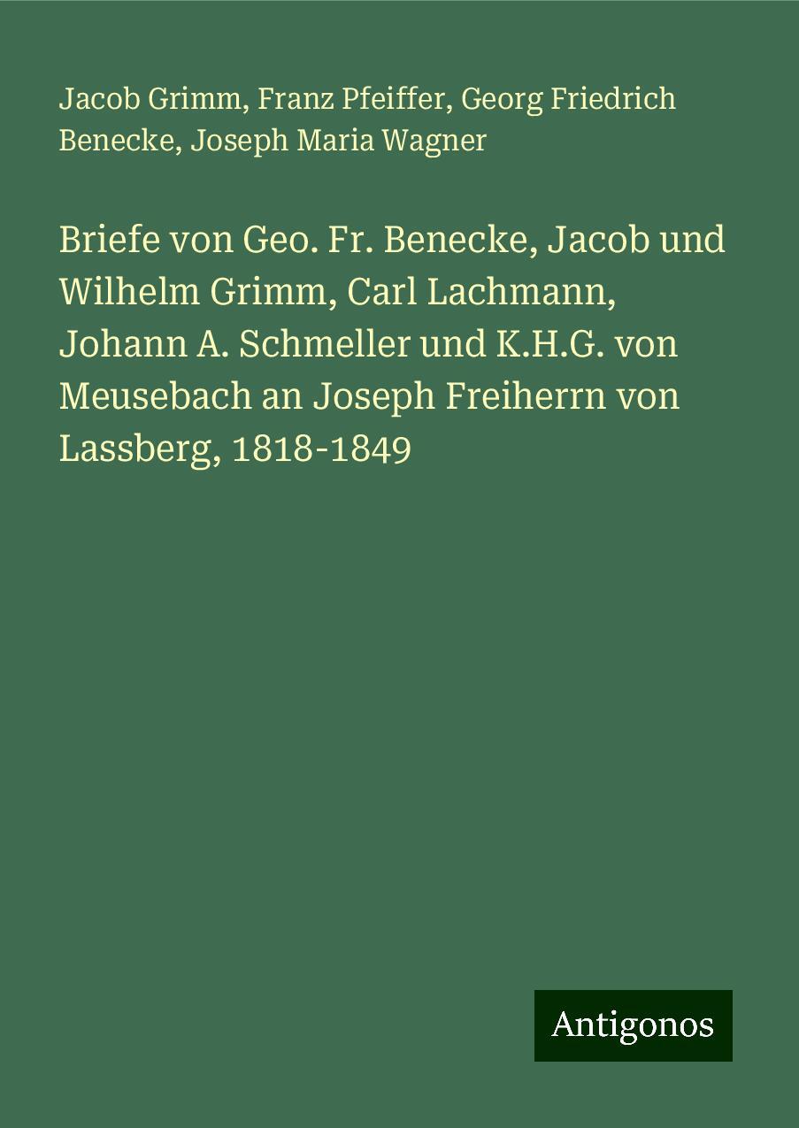 Briefe von Geo. Fr. Benecke, Jacob und Wilhelm Grimm, Carl Lachmann, Johann A. Schmeller und K.H.G. von Meusebach an Joseph Freiherrn von Lassberg, 1818-1849