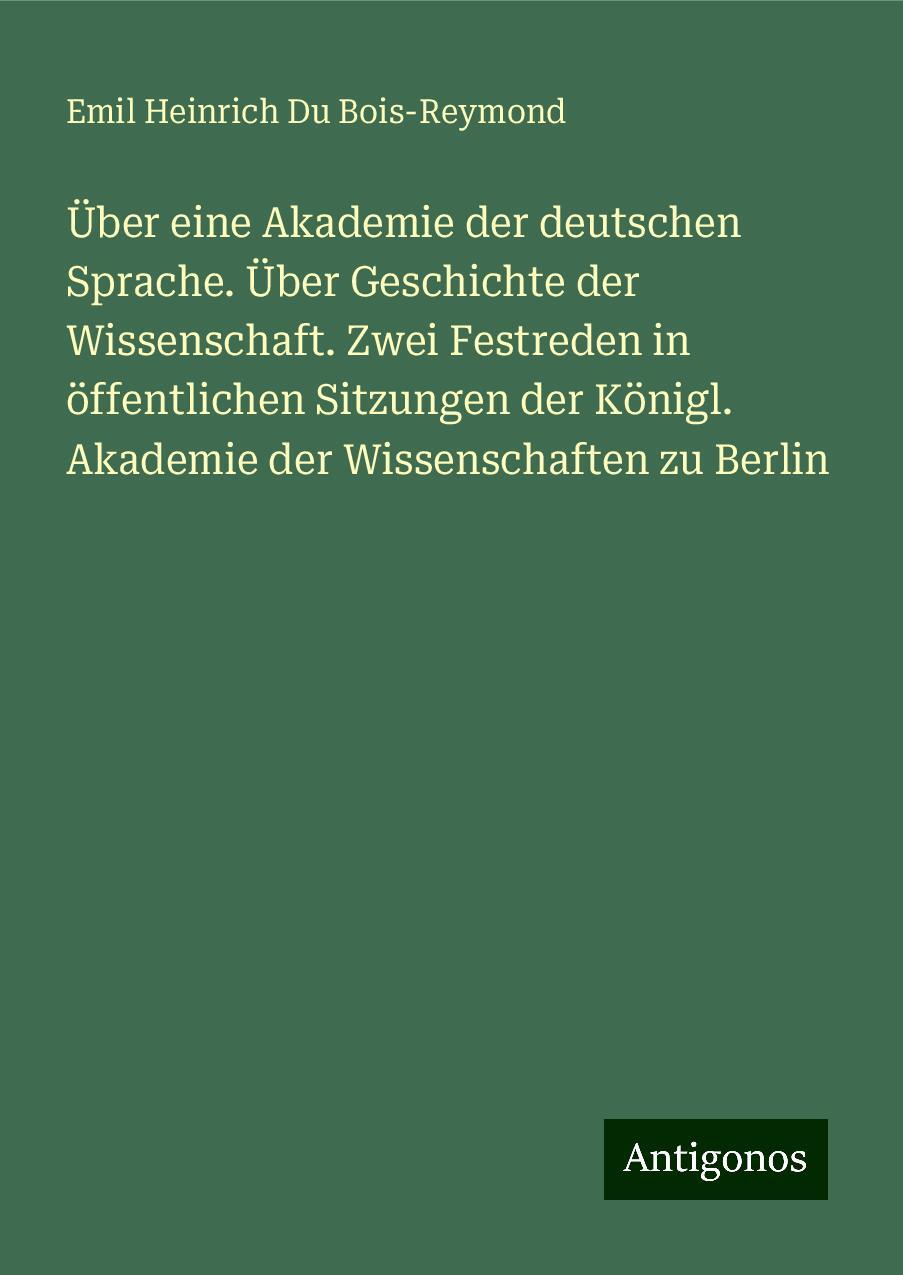 Über eine Akademie der deutschen Sprache. Über Geschichte der Wissenschaft. Zwei Festreden in öffentlichen Sitzungen der Königl. Akademie der Wissenschaften zu Berlin