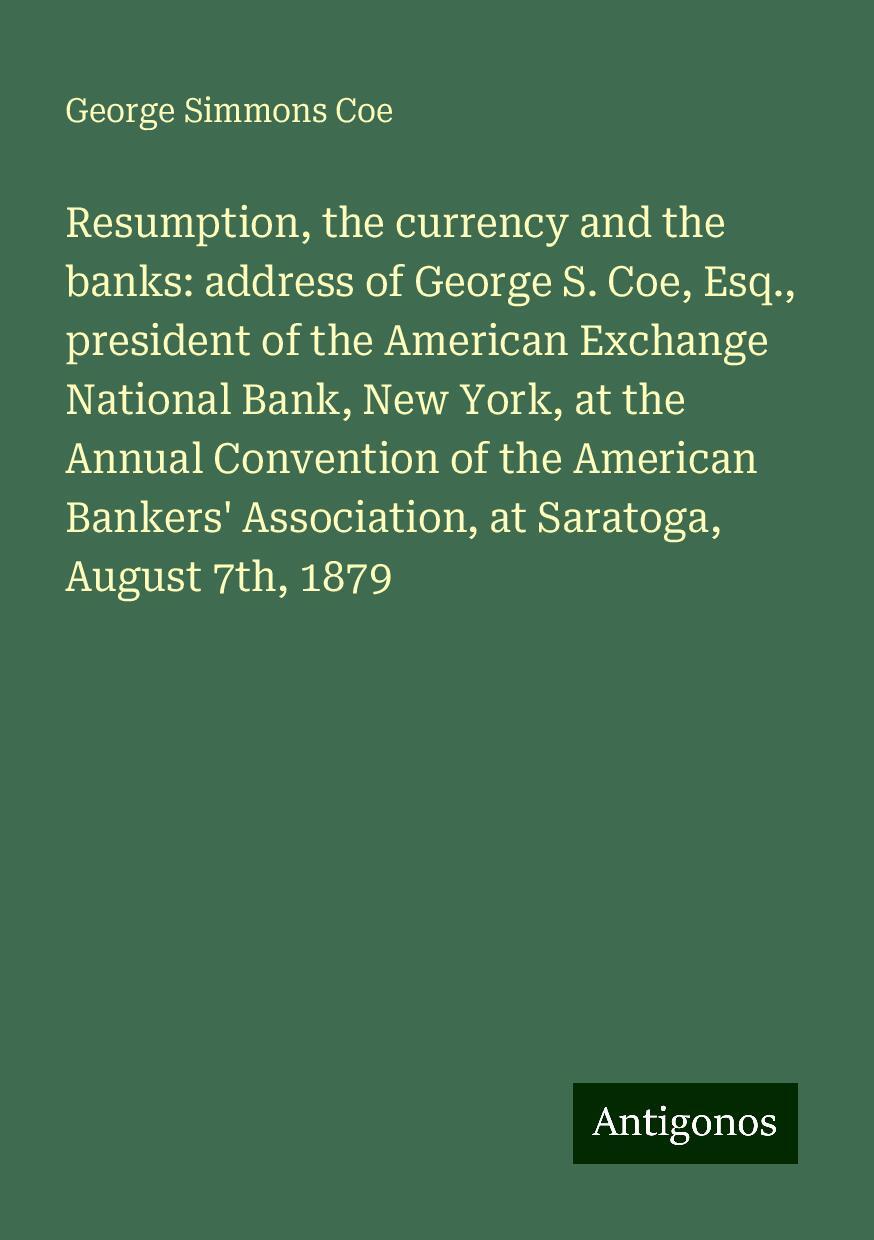 Resumption, the currency and the banks: address of George S. Coe, Esq., president of the American Exchange National Bank, New York, at the Annual Convention of the American Bankers' Association, at Saratoga, August 7th, 1879