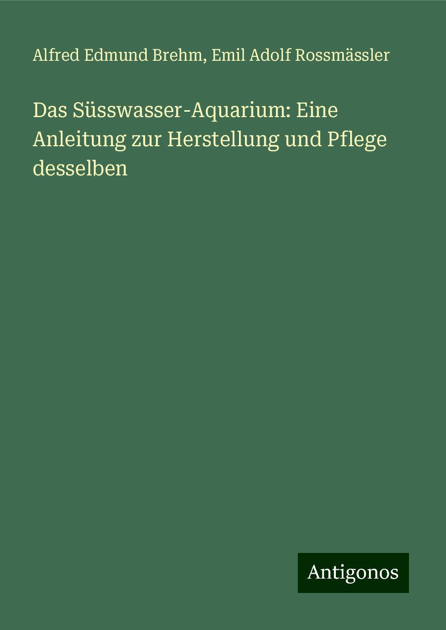 Das Süsswasser-Aquarium: Eine Anleitung zur Herstellung und Pflege desselben