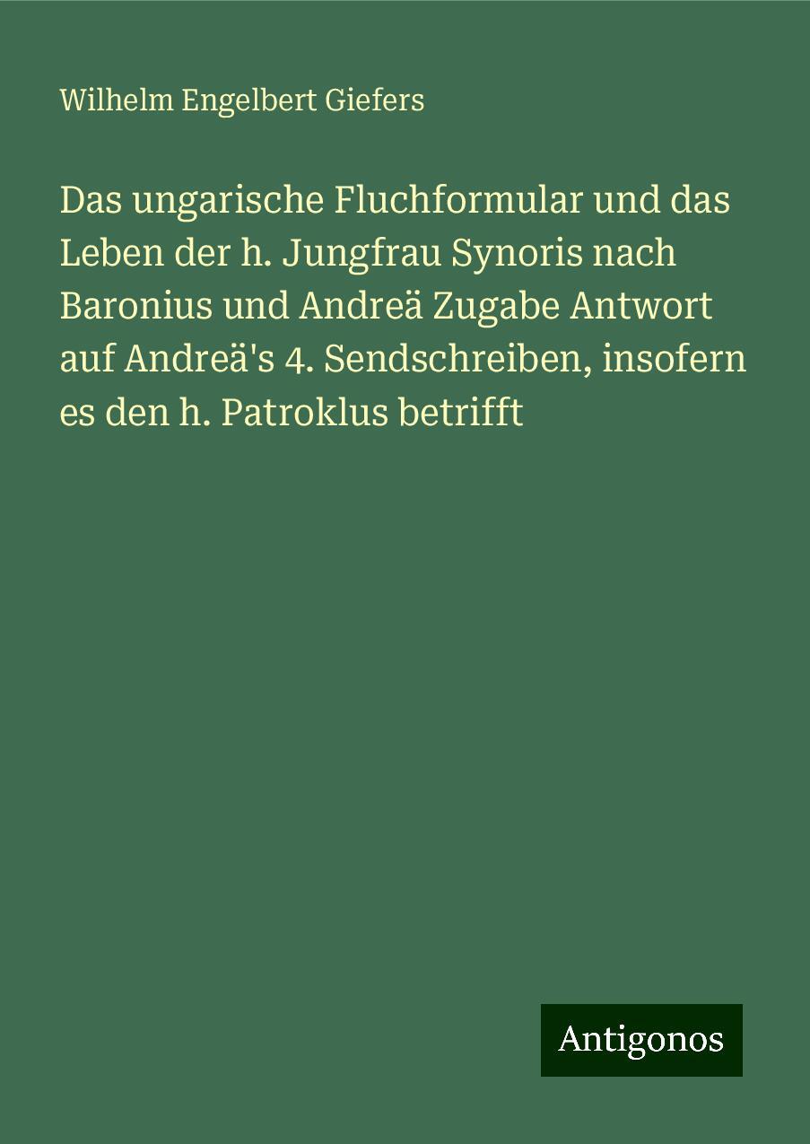 Das ungarische Fluchformular und das Leben der h. Jungfrau Synoris nach Baronius und Andreä Zugabe Antwort auf Andreä's 4. Sendschreiben, insofern es den h. Patroklus betrifft