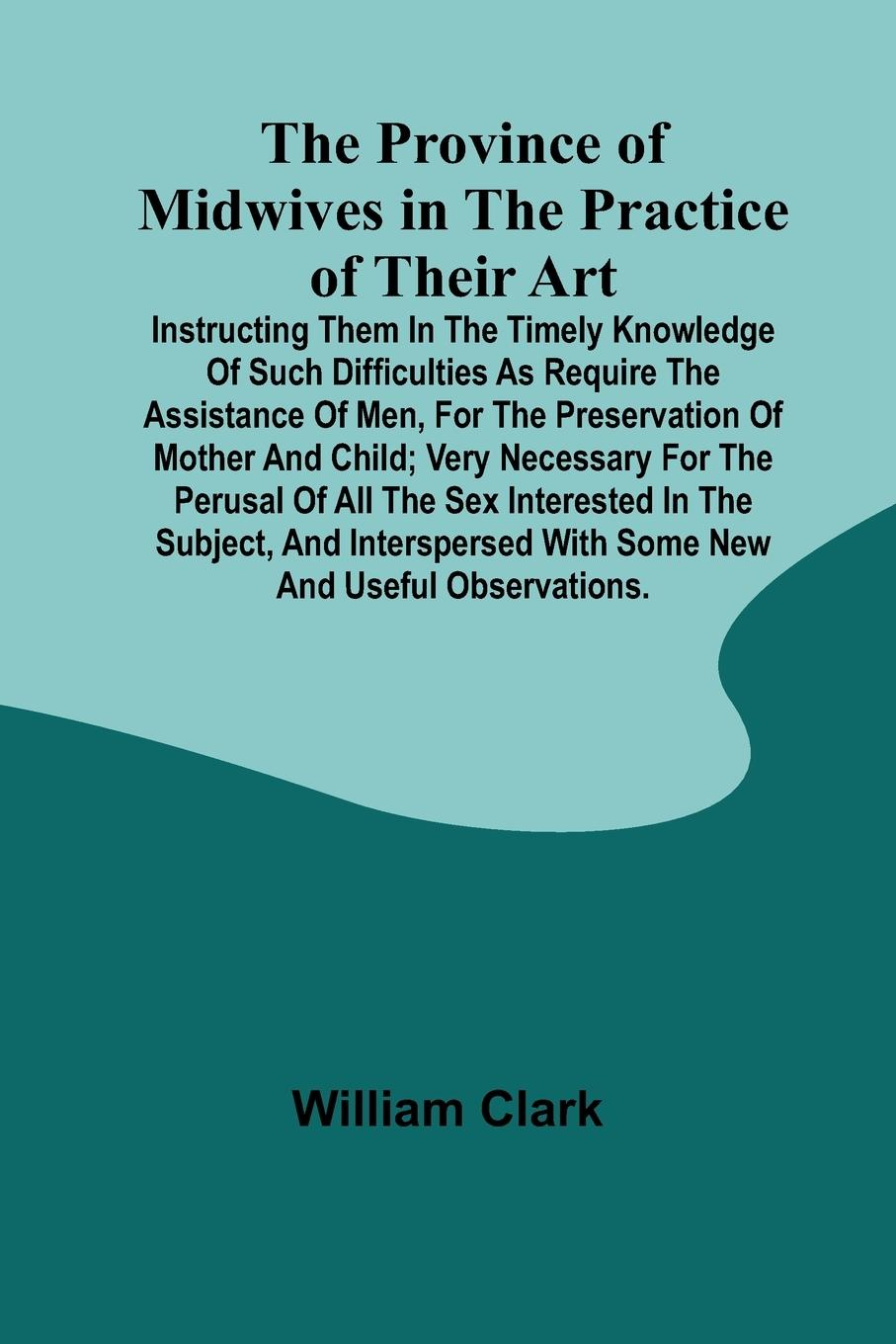 The Province of Midwives in the Practice of their Art; Instructing them in the timely knowledge of such difficulties as require the assistance of Men, for the preservation of Mother and Child; very necessary for the perusal of all the sex interested in th