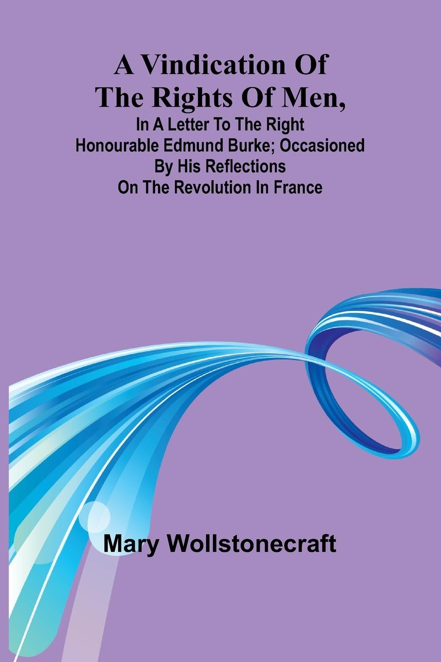 A Vindication of the rights of men, in a letter to the Right Honourable Edmund Burke; occasioned by his Reflections on the Revolution in France