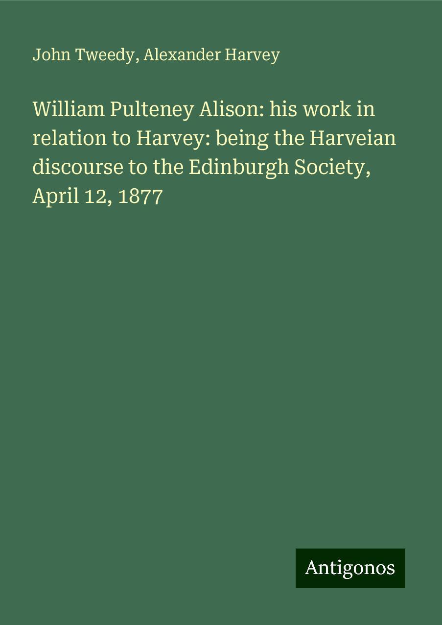 William Pulteney Alison: his work in relation to Harvey: being the Harveian discourse to the Edinburgh Society, April 12, 1877