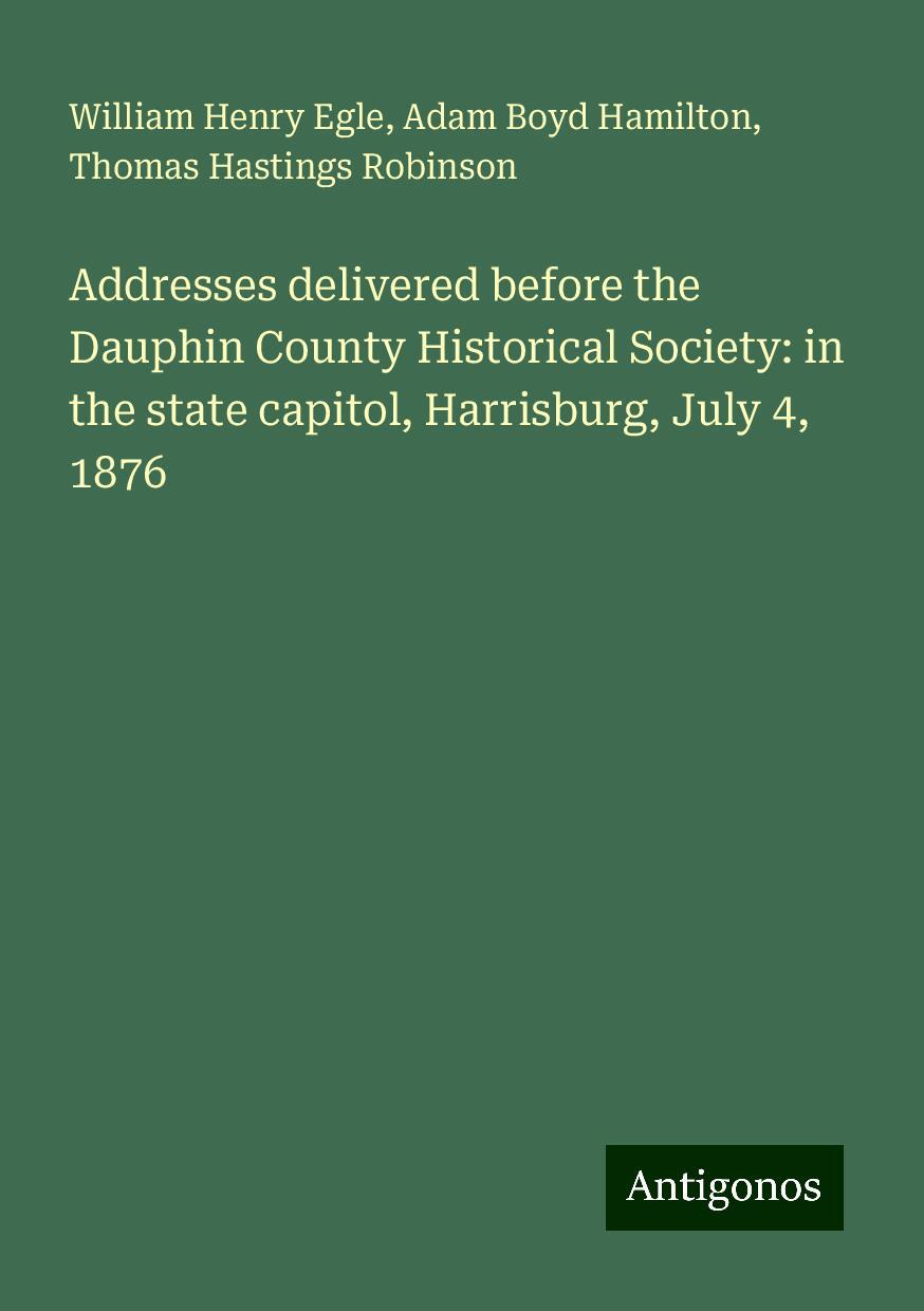 Addresses delivered before the Dauphin County Historical Society: in the state capitol, Harrisburg, July 4, 1876