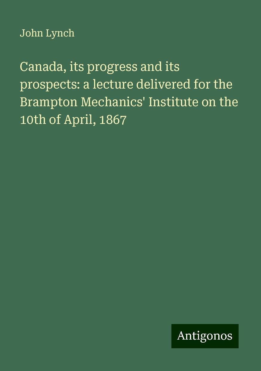 Canada, its progress and its prospects: a lecture delivered for the Brampton Mechanics' Institute on the 10th of April, 1867