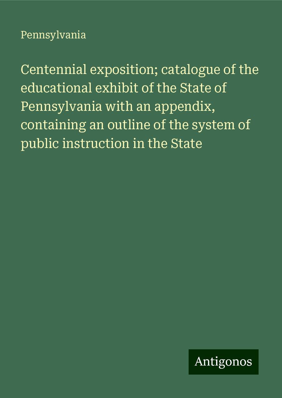 Centennial exposition; catalogue of the educational exhibit of the State of Pennsylvania with an appendix, containing an outline of the system of public instruction in the State