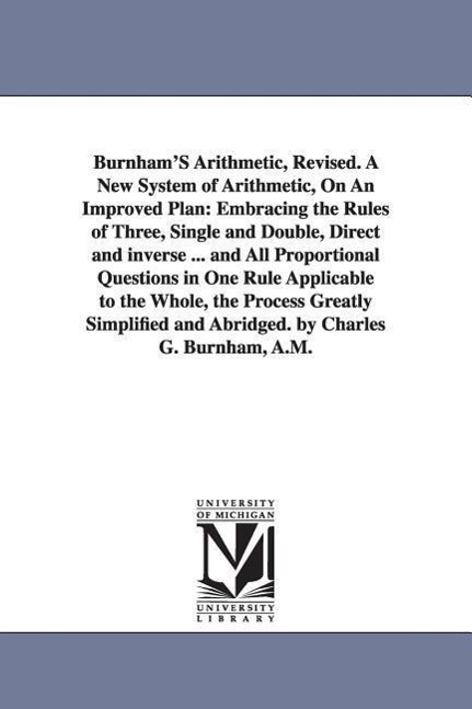 Burnham'S Arithmetic, Revised. A New System of Arithmetic, On An Improved Plan: Embracing the Rules of Three, Single and Double, Direct and inverse ..