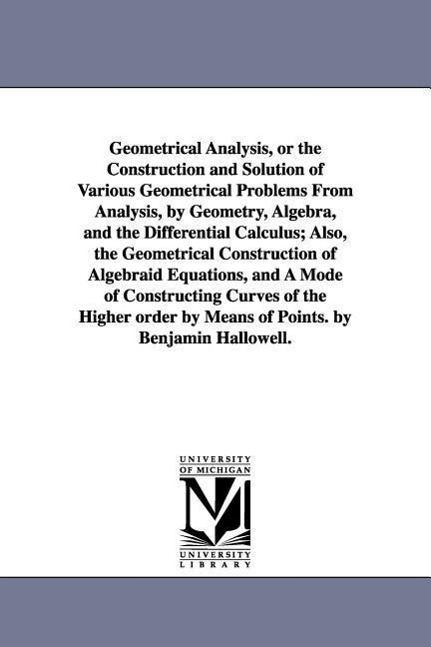 Geometrical Analysis, or the Construction and Solution of Various Geometrical Problems From Analysis, by Geometry, Algebra, and the Differential Calculus; Also, the Geometrical Construction of Algebraid Equations, and A Mode of Constructing Curves of the H