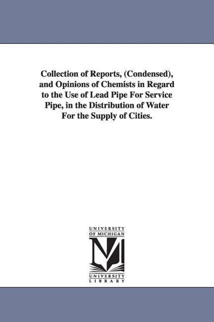 Collection of Reports, (Condensed), and Opinions of Chemists in Regard to the Use of Lead Pipe For Service Pipe, in the Distribution of Water For the Supply of Cities.