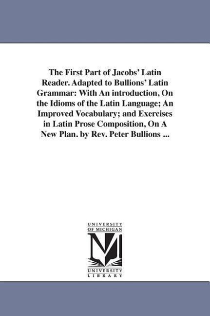 The First Part of Jacobs' Latin Reader. Adapted to Bullions' Latin Grammar: With An introduction, On the Idioms of the Latin Language; An Improved Voc