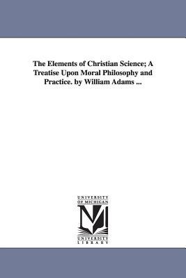 The Elements of Christian Science; A Treatise Upon Moral Philosophy and Practice. by William Adams ...