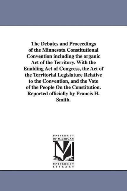 The Debates and Proceedings of the Minnesota Constitutional Convention including the organic Act of the Territory. With the Enabling Act of Congress,