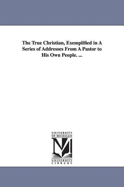 The True Christian, Exemplified in A Series of Addresses From A Pastor to His Own People. ...