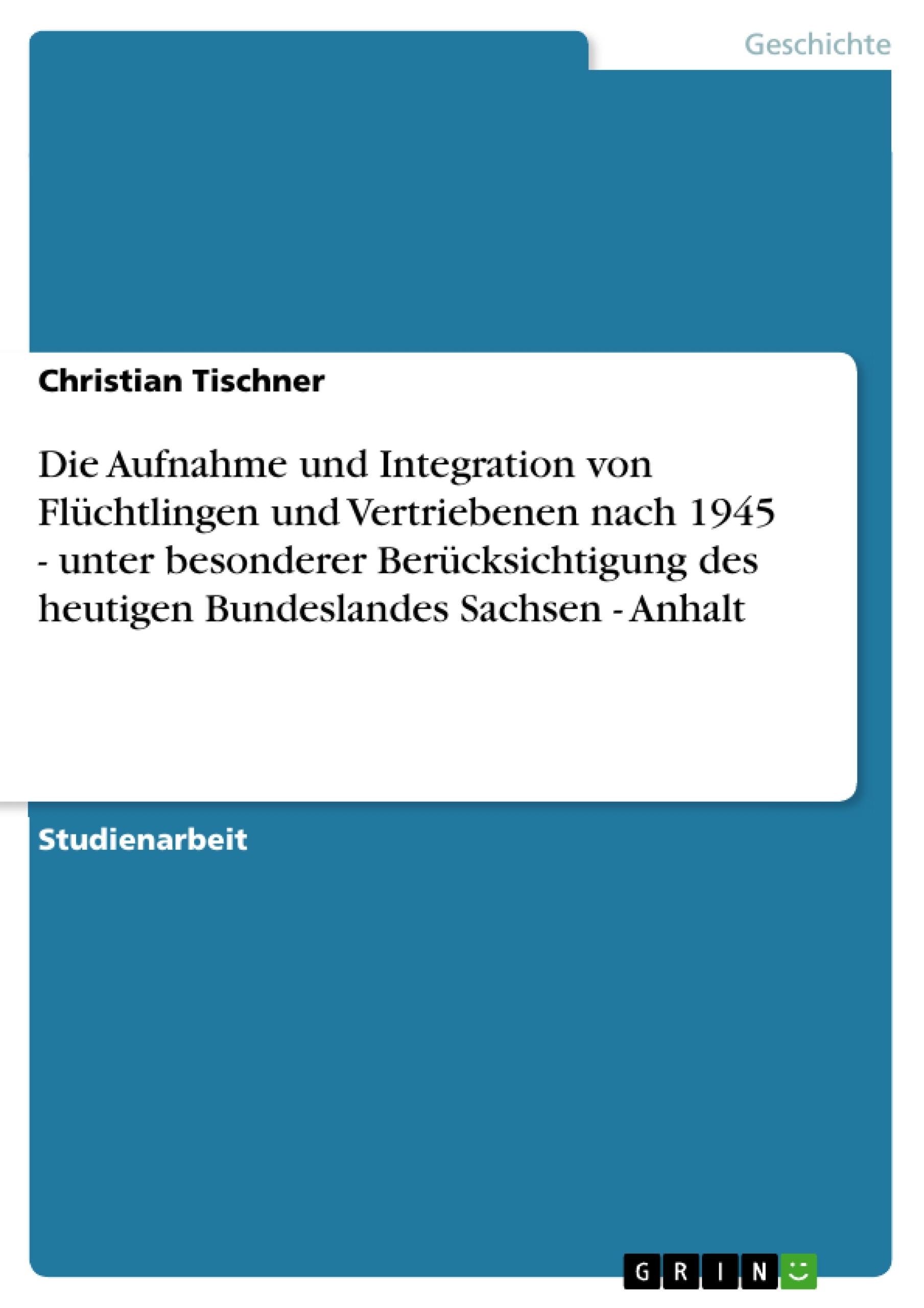 Die Aufnahme und Integration von Flüchtlingen und Vertriebenen nach 1945 - unter besonderer Berücksichtigung  des heutigen Bundeslandes Sachsen - Anhalt