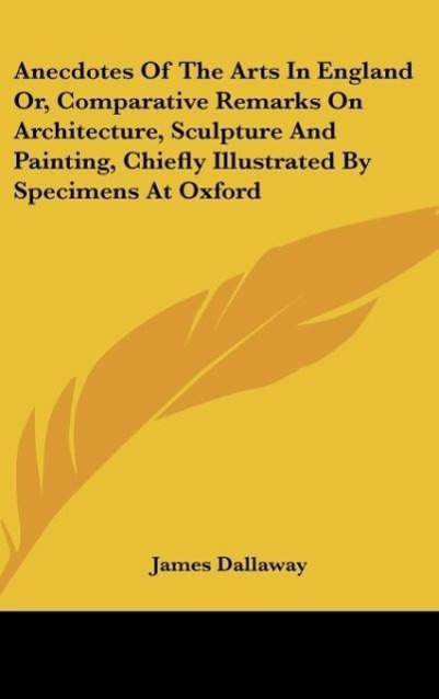 Anecdotes Of The Arts In England Or, Comparative Remarks On Architecture, Sculpture And Painting, Chiefly Illustrated By Specimens At Oxford