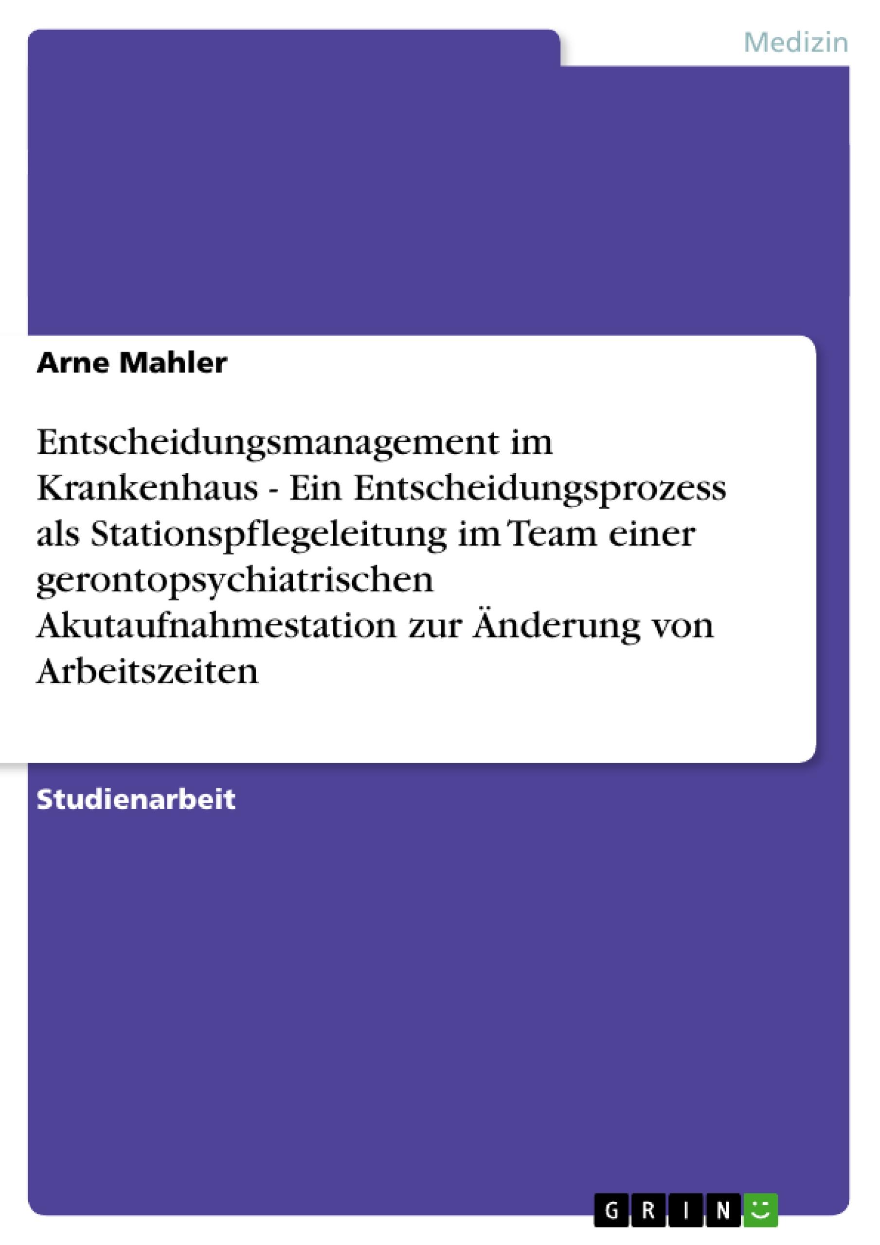 Entscheidungsmanagement im Krankenhaus  -  Ein Entscheidungsprozess als Stationspflegeleitung im Team einer gerontopsychiatrischen Akutaufnahmestation zur Änderung von Arbeitszeiten